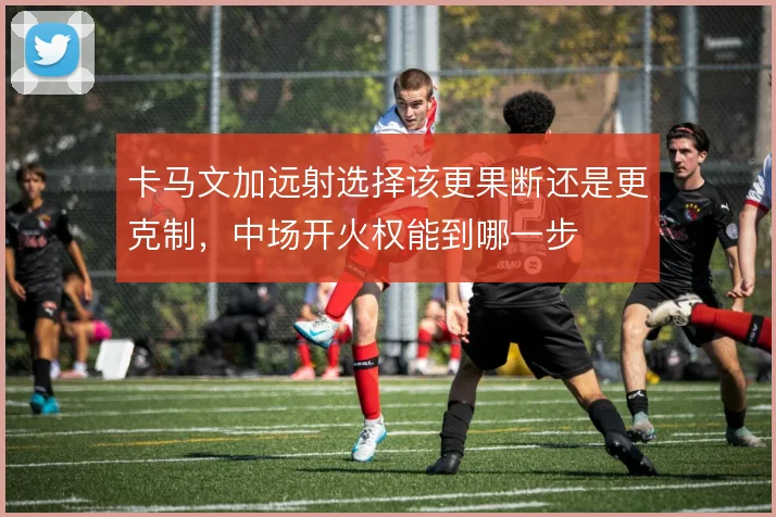 卡马文加远射选择该更果断还是更克制,中场开火权能到哪一步