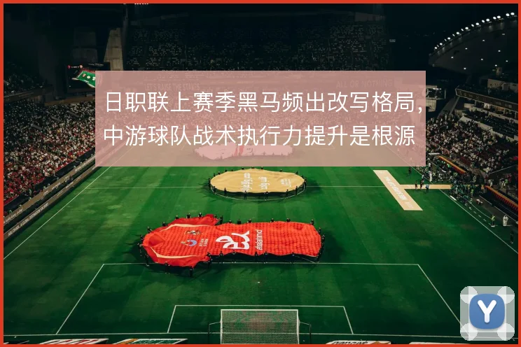 日职联上赛季黑马频出改写格局,中游球队战术执行力提升是根源