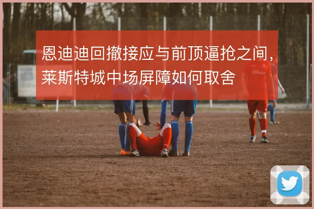 恩迪迪回撤接应与前顶逼抢之间,莱斯特城中场屏障如何取舍