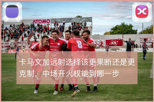 卡马文加远射选择该更果断还是更克制，中场开火权能到哪一步