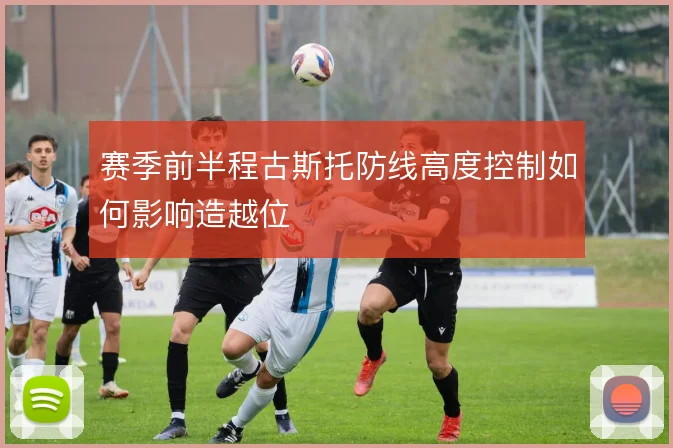 赛季前半程古斯托防线高度控制如何影响造越位