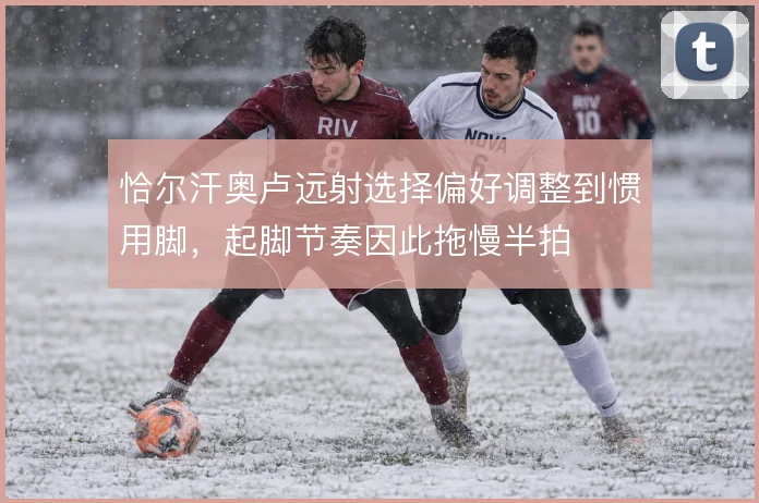 恰尔汗奥卢远射选择偏好调整到惯用脚，起脚节奏因此拖慢半拍