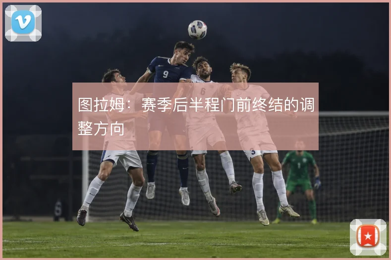 图拉姆：赛季后半程门前终结的调整方向