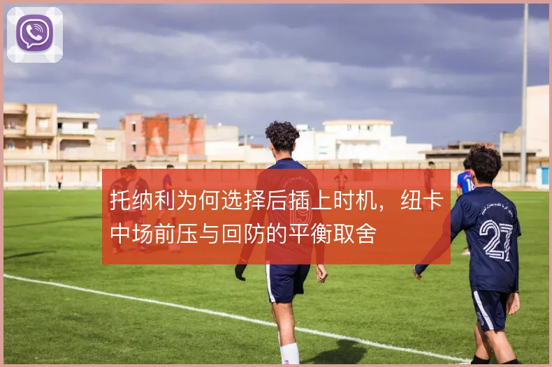 托纳利为何选择后插上时机,纽卡中场前压与回防的平衡取舍