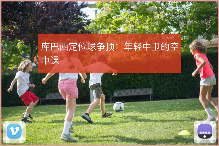 库巴西定位球争顶：年轻中卫的空中课
