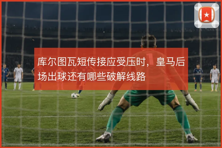 库尔图瓦短传接应受压时,皇马后场出球还有哪些破解线路