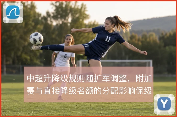 中超升降级规则随扩军调整,附加赛与直接降级名额的分配影响保级策略
