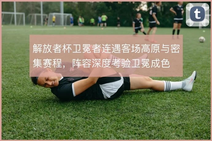 解放者杯卫冕者连遇客场高原与密集赛程,阵容深度考验卫冕成色