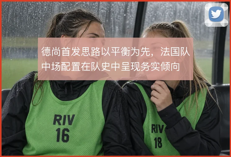德尚首发思路以平衡为先,法国队中场配置在队史中呈现务实倾向