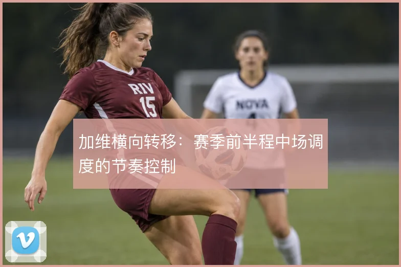 加维横向转移：赛季前半程中场调度的节奏控制