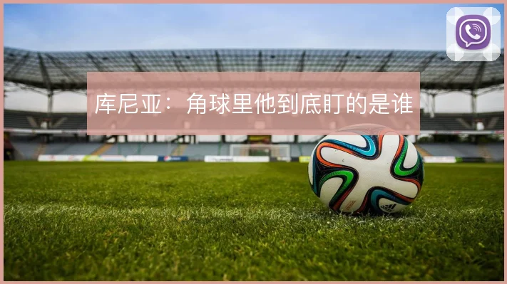 库尼亚：角球里他到底盯的是谁
