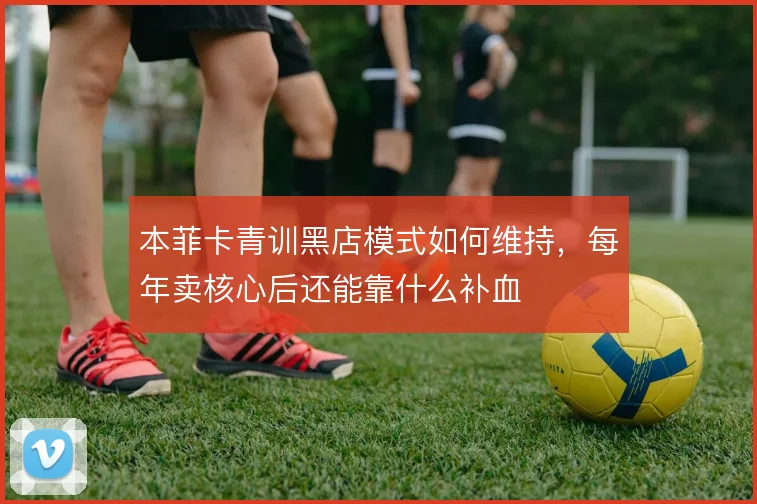 本菲卡青训黑店模式如何维持，每年卖核心后还能靠什么补血