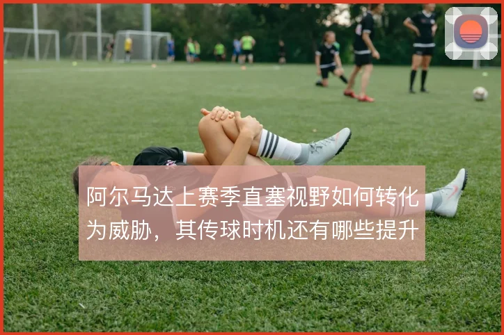 阿尔马达上赛季直塞视野如何转化为威胁，其传球时机还有哪些提升空间