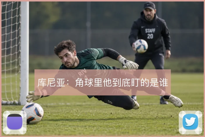 库尼亚：角球里他到底盯的是谁