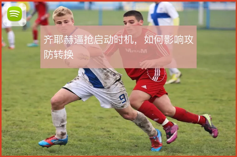 齐耶赫逼抢启动时机,如何影响攻防转换