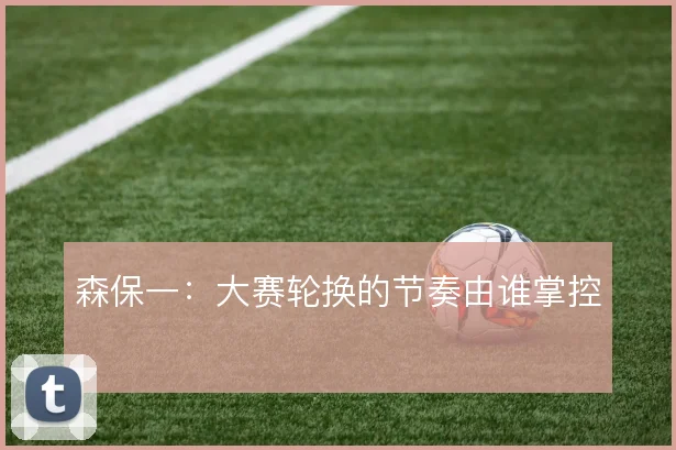 森保一：大赛轮换的节奏由谁掌控