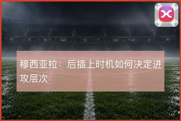 穆西亚拉：后插上时机如何决定进攻层次