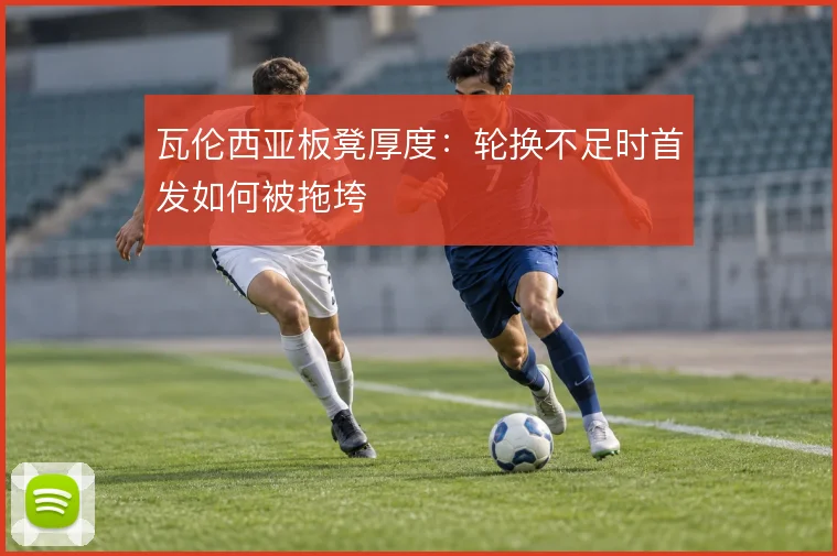 瓦伦西亚板凳厚度：轮换不足时首发如何被拖垮