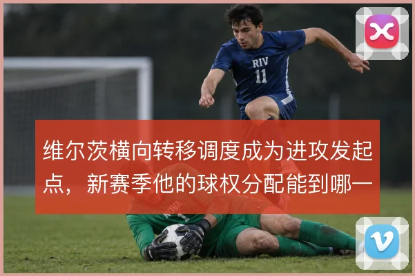 维尔茨横向转移调度成为进攻发起点，新赛季他的球权分配能到哪一步