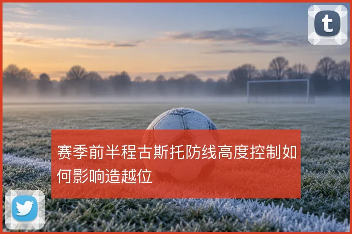 赛季前半程古斯托防线高度控制如何影响造越位